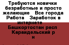 Требуются новички, безработные и просто желающие - Все города Работа » Заработок в интернете   . Башкортостан респ.,Караидельский р-н